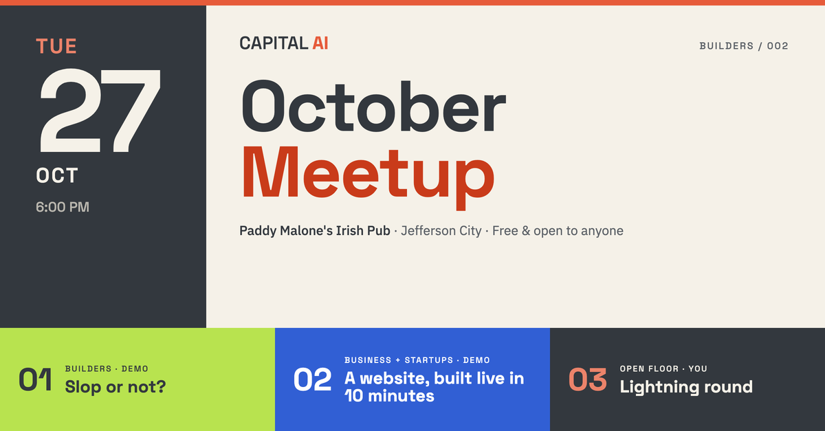 Capital AI October Meetup, Builders 002, Tuesday October 27, 6:00 PM, Paddy Malone's Irish Pub, Jefferson City, free and open to anyone. Lineup: 01 Builders demo, Slop or not? 02 Business and Startups demo, a website built live in 10 minutes. 03 Open floor, lightning round.